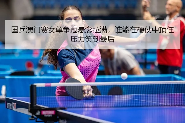 国乒澳门赛女单争冠悬念拉满，谁能在硬仗中顶住压力笑到最后（leisu）